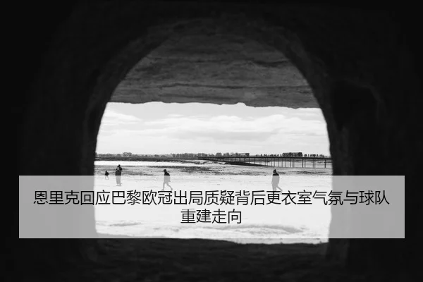 恩里克回应巴黎欧冠出局质疑背后更衣室气氛与球队重建走向
