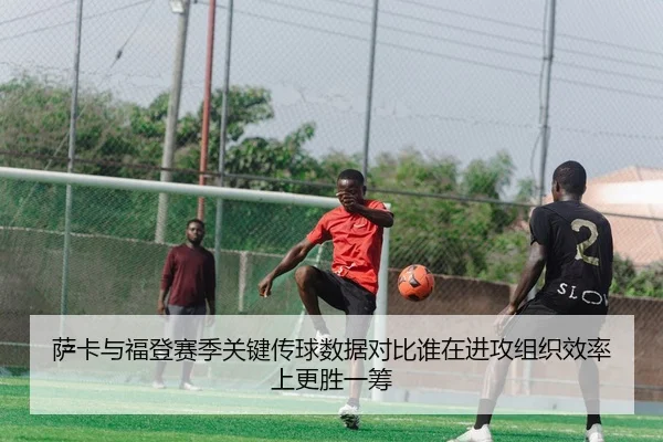萨卡与福登赛季关键传球数据对比谁在进攻组织效率上更胜一筹