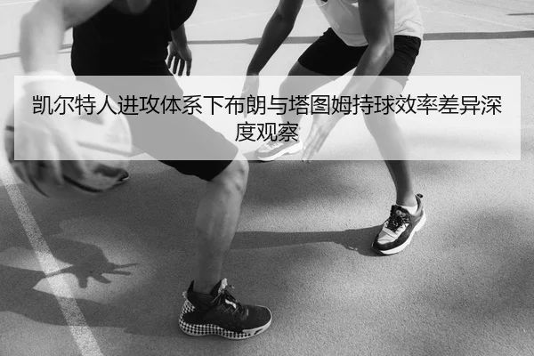 凯尔特人进攻体系下布朗与塔图姆持球效率差异深度观察