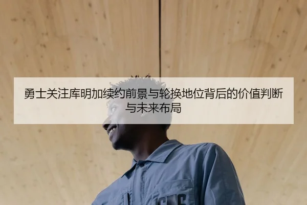 勇士关注库明加续约前景与轮换地位背后的价值判断与未来布局