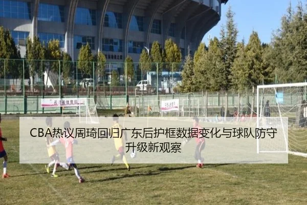 CBA热议周琦回归广东后护框数据变化与球队防守升级新观察